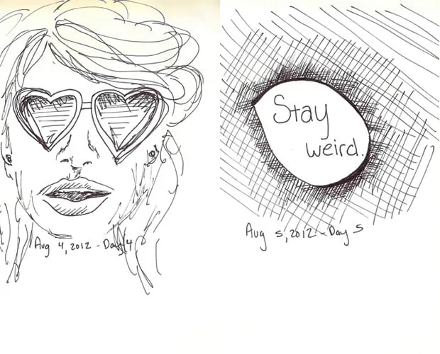 Day 4 and day 5 of the doodle a day challenge. Day 4 was drawn in 5 minutes on August 4, 2012 and shows a woman wearing heart-shaped sunglasses. Day 5 was drawn in 5 minutes on August 5, 2012 and shows an bubble with "Stay Weird." in the middle. 