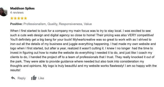 A 5-star Google Review from Maddison Spikes:  "When I first started to look for a company, my main focus was to try to stay local. I was excited to see such a cute web design and digital agency so close to home! Their pricing was also VERY competitive! You'll definitely get a big bang for your buck! myheartcreative was so great to work with as I strived to iron out all the details of my business and juggle everything happening. I had made my own website and logo when I first started but after a year realized it wasn't cutting it. I knew I no longer had the time to invest in figuring out how to make the website do everything I needed it to do, and just like I coach my clients to do, I handed the project to a team of professionals that I trust. They really knocked it out of the park. They were able to provide guidance where needed but also took into consideration my thoughts and opinions. My logo is truly beautiful and my website works flawlessly! I am so happy with the results!" 